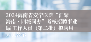 2024海南省安宁医院“汇聚海南・四城同办”考核招聘事业编 工作人员（第二批）拟聘用人员公示
