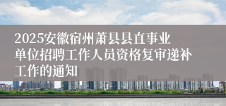 2025安徽宿州萧县县直事业单位招聘工作人员资格复审递补工作的通知