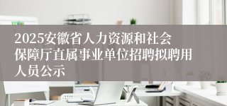 2025安徽省人力资源和社会保障厅直属事业单位招聘拟聘用人员公示