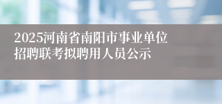 2025河南省南阳市事业单位招聘联考拟聘用人员公示