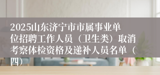 2025山东济宁市市属事业单位招聘工作人员（卫生类）取消考察体检资格及递补人员名单（四）
