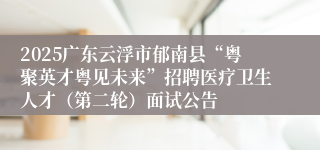 2025广东云浮市郁南县“粤聚英才粤见未来”招聘医疗卫生人才（第二轮）面试公告