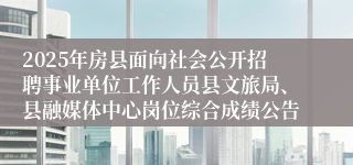 2025年房县面向社会公开招聘事业单位工作人员县文旅局、县融媒体中心岗位综合成绩公告