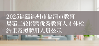 2025福建福州市福清市教育局第二轮招聘优秀教育人才体检结果及拟聘用人员公示