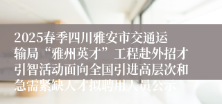 2025春季四川雅安市交通运输局“雅州英才”工程赴外招才引智活动面向全国引进高层次和急需紧缺人才拟聘用人员公示
