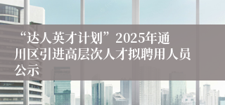 “达人英才计划”2025年通川区引进高层次人才拟聘用人员公示
