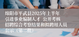 绵阳市平武县2025年上半年引进事业编制人才  公开考核招聘综合考察结果和拟聘用人员公示（第二批）