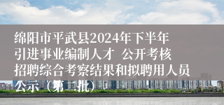 绵阳市平武县2024年下半年引进事业编制人才  公开考核招聘综合考察结果和拟聘用人员公示（第二批）