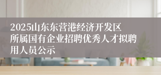 2025山东东营港经济开发区所属国有企业招聘优秀人才拟聘用人员公示
