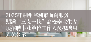 2025年荆州监利市面向服务期满“三支一扶”高校毕业生专项招聘事业单位工作人员拟聘用人员公示