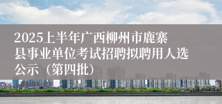 2025上半年广西柳州市鹿寨县事业单位考试招聘拟聘用人选公示（第四批）