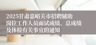 2025甘肃嘉峪关市招聘辅助岗位工作人员面试成绩、总成绩及体检有关事宜的通知