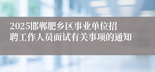 2025邯郸肥乡区事业单位招聘工作人员面试有关事项的通知