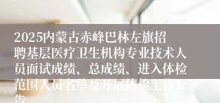 2025内蒙古赤峰巴林左旗招聘基层医疗卫生机构专业技术人员面试成绩、总成绩、进入体检范围人员名单及开展体检工作公告