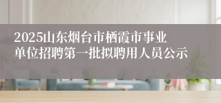 2025山东烟台市栖霞市事业单位招聘第一批拟聘用人员公示