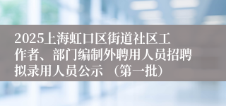 2025上海虹口区街道社区工作者、部门编制外聘用人员招聘拟录用人员公示 （第一批）