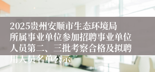 2025贵州安顺市生态环境局所属事业单位参加招聘事业单位人员第二、三批考察合格及拟聘用人员名单公示