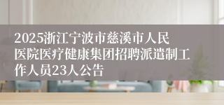 2025浙江宁波市慈溪市人民医院医疗健康集团招聘派遣制工作人员23人公告