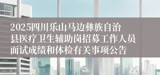 2025四川乐山马边彝族自治县医疗卫生辅助岗招募工作人员面试成绩和体检有关事项公告