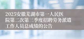 2025安徽芜湖市第一人民医院第二次第三季度招聘劳务派遣工作人员总成绩的公告