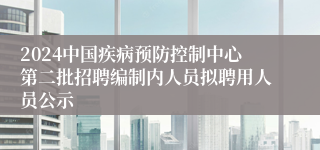 2024中国疾病预防控制中心第二批招聘编制内人员拟聘用人员公示