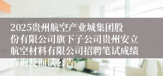 2025贵州航空产业城集团股份有限公司旗下子公司贵州安立航空材料有限公司招聘笔试成绩查询及面试公告