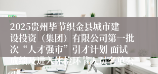 2025贵州毕节织金县城市建设投资（集团）有限公司第一批次“人才强市”引才计划 面试成绩及进入体检环节人员名单公示