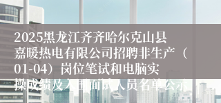 2025黑龙江齐齐哈尔克山县嘉暖热电有限公司招聘非生产（01-04）岗位笔试和电脑实操成绩及入围面试人员名单公示