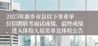 2025年新乡市县以下事业单位招聘联考面试成绩、最终成绩、进入体检人员名单及体检公告