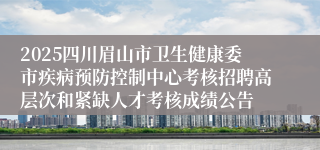 2025四川眉山市卫生健康委市疾病预防控制中心考核招聘高层次和紧缺人才考核成绩公告