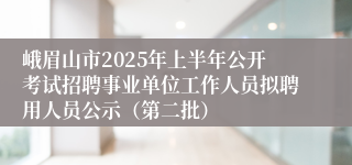 峨眉山市2025年上半年公开考试招聘事业单位工作人员拟聘用人员公示（第二批）