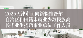 2025天津市面向新疆维吾尔自治区和田籍未就业少数民族高校毕业生招聘事业单位工作人员资格复审结果公示及面试日程安排通知