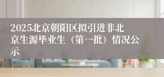 2025北京朝阳区拟引进非北京生源毕业生（第一批）情况公示