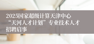 2025国家超级计算天津中心“天河人才计划”专业技术人才招聘启事