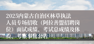 2025内蒙古自治区林草执法人员专场招收（阿拉善盟招聘岗位）面试成绩、考试总成绩及体检、考察事宜公告