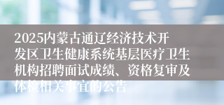 2025内蒙古通辽经济技术开发区卫生健康系统基层医疗卫生机构招聘面试成绩、资格复审及体检相关事宜的公告