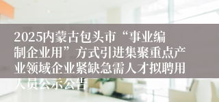 2025内蒙古包头市“事业编制企业用”方式引进集聚重点产业领域企业紧缺急需人才拟聘用人员公示公告