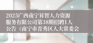 2025广西南宁昇智人力资源服务有限公司第38期招聘1人公告（南宁市青秀区人大常委会办公室）