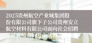 2025贵州航空产业城集团股份有限公司旗下子公司贵州安立航空材料有限公司面向社会招聘笔试成绩查询及面试相关事宜公告