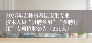 2025年吉林省基层卫生专业技术人员“县聘乡用”“乡聘村用”专项招聘公告（251人）