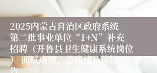 2025内蒙古自治区政府系统第二批事业单位“1+N”补充招聘（开鲁县卫生健康系统岗位） 面试成绩、总成绩及体检公告