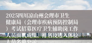 2025四川凉山州会理市卫生健康局（会理市疾病预防控制局）考试招募医疗卫生辅助岗工作人员面试成绩、排名及进入体检人员名单公示