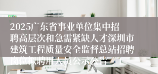 2025广东省事业单位集中招聘高层次和急需紧缺人才深圳市建筑工程质量安全监督总站招聘岗位拟聘用人员公示公告