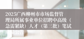 2025广西柳州市市场监督管理局所属事业单位招聘中高级(急需紧缺)人才(第三批)笔试成绩公告