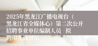 2025年黑龙江广播电视台（黑龙江省全媒体心）第二次公开招聘事业单位编制人员   拟聘用人选公示