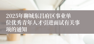 2025年聊城东昌府区事业单位优秀青年人才引进面试有关事项的通知