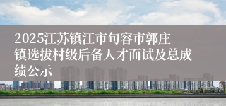 2025江苏镇江市句容市郭庄镇选拔村级后备人才面试及总成绩公示