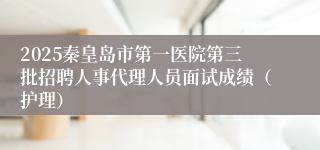 2025秦皇岛市第一医院第三批招聘人事代理人员面试成绩（护理）