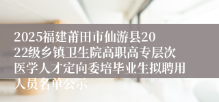 2025福建莆田市仙游县2022级乡镇卫生院高职高专层次医学人才定向委培毕业生拟聘用人员名单公示