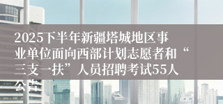 2025下半年新疆塔城地区事业单位面向西部计划志愿者和“三支一扶”人员招聘考试55人公告